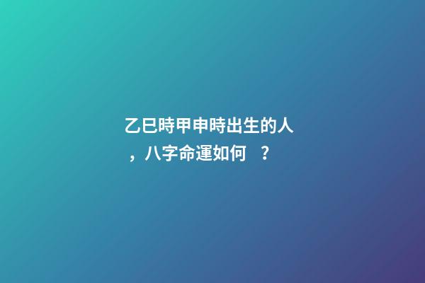 乙巳時甲申時出生的人，八字命運如何？